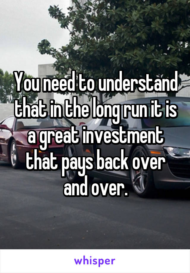 You need to understand that in the long run it is a great investment that pays back over and over.