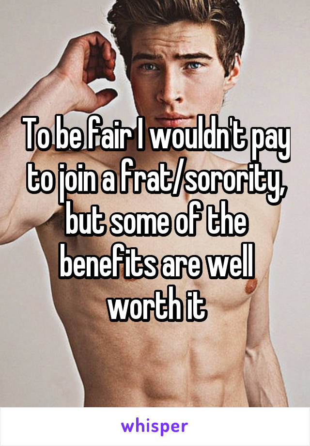 To be fair I wouldn't pay to join a frat/sorority, but some of the benefits are well worth it