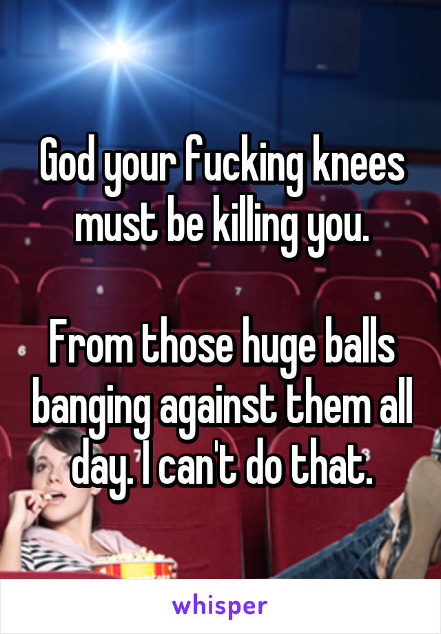God your fucking knees must be killing you.

From those huge balls banging against them all day. I can't do that.