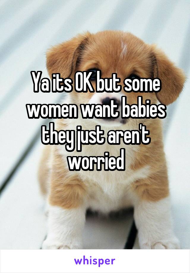 Ya its OK but some women want babies they just aren't worried
