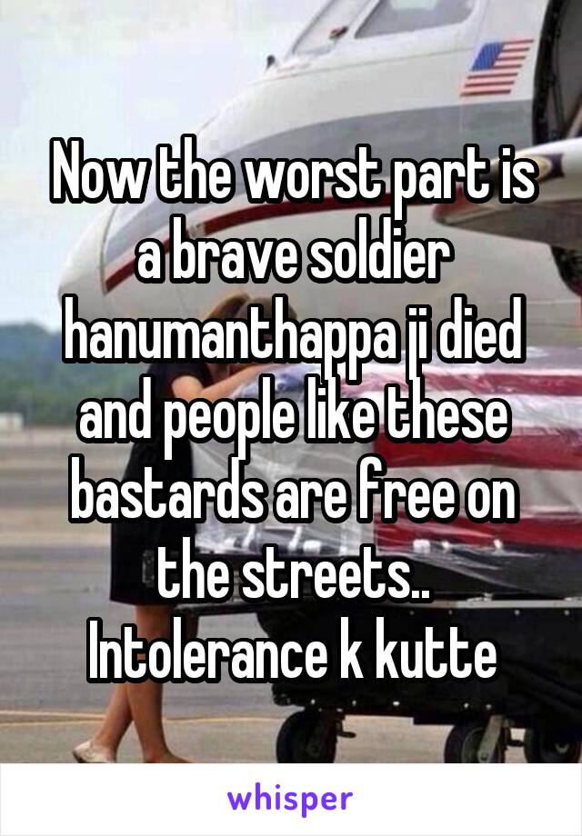 Now the worst part is a brave soldier hanumanthappa ji died and people like these bastards are free on the streets.. Intolerance k kutte