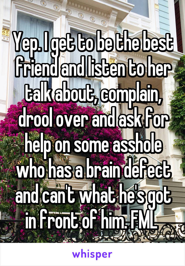 Yep. I get to be the best friend and listen to her talk about, complain, drool over and ask for help on some asshole who has a brain defect and can't what he's got in front of him. FML 