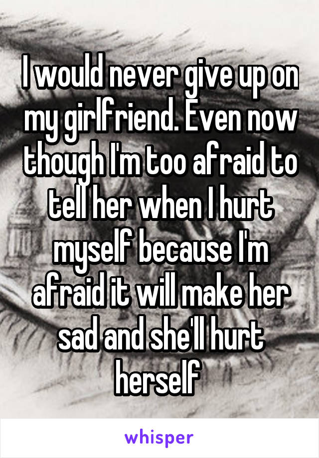 I would never give up on my girlfriend. Even now though I'm too afraid to tell her when I hurt myself because I'm afraid it will make her sad and she'll hurt herself 