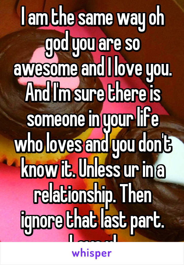 I am the same way oh god you are so awesome and I love you. And I'm sure there is someone in your life who loves and you don't know it. Unless ur in a relationship. Then ignore that last part. Love u!