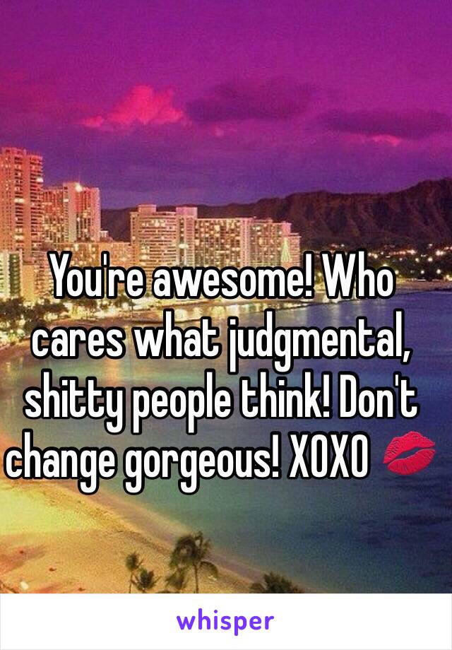 You're awesome! Who cares what judgmental, shitty people think! Don't change gorgeous! XOXO 💋