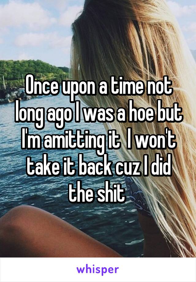Once upon a time not long ago I was a hoe but I'm amitting it  I won't take it back cuz I did the shit 