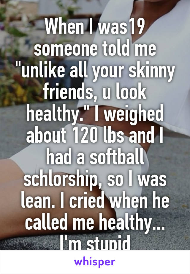 When I was19 someone told me "unlike all your skinny friends, u look healthy." I weighed about 120 lbs and I had a softball schlorship, so I was lean. I cried when he called me healthy... I'm stupid