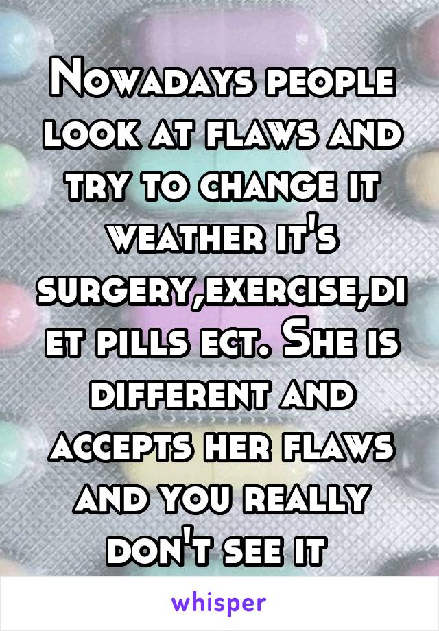 Nowadays people look at flaws and try to change it weather it's surgery,exercise,diet pills ect. She is different and accepts her flaws and you really don't see it 