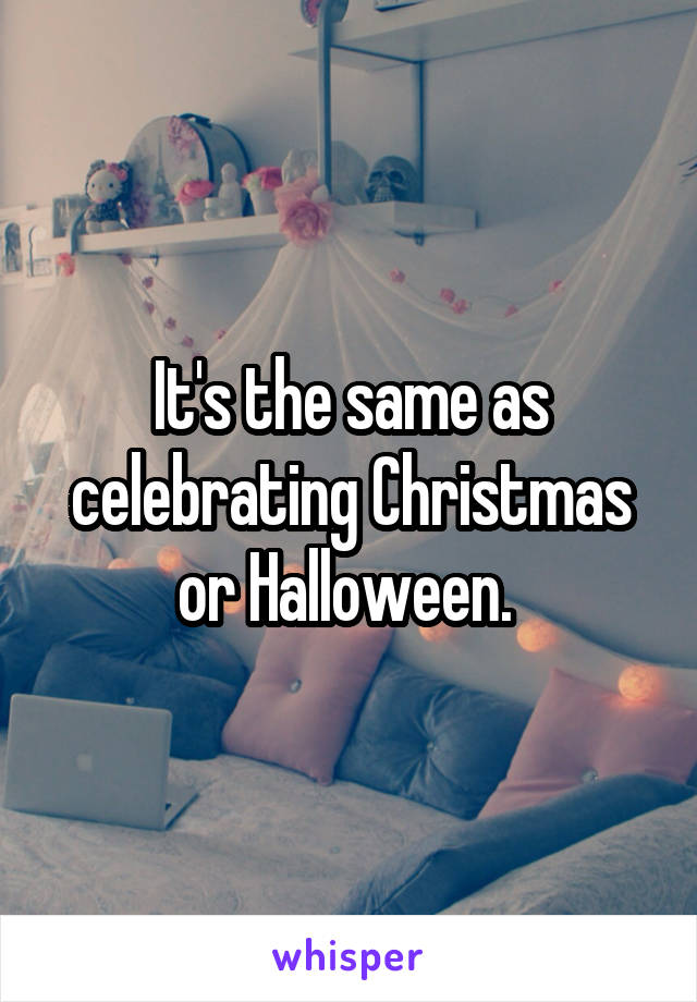 It's the same as celebrating Christmas or Halloween. 