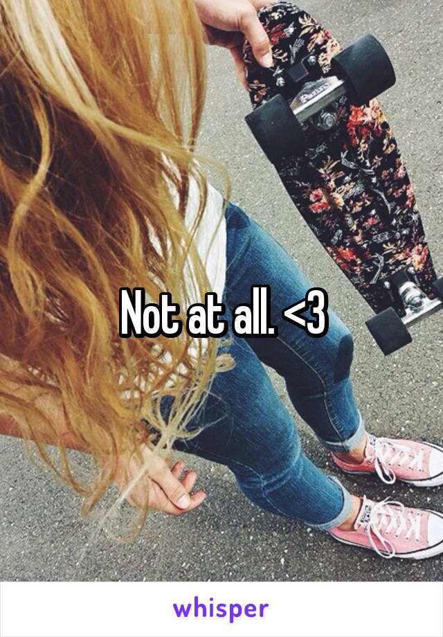 Not at all. <3