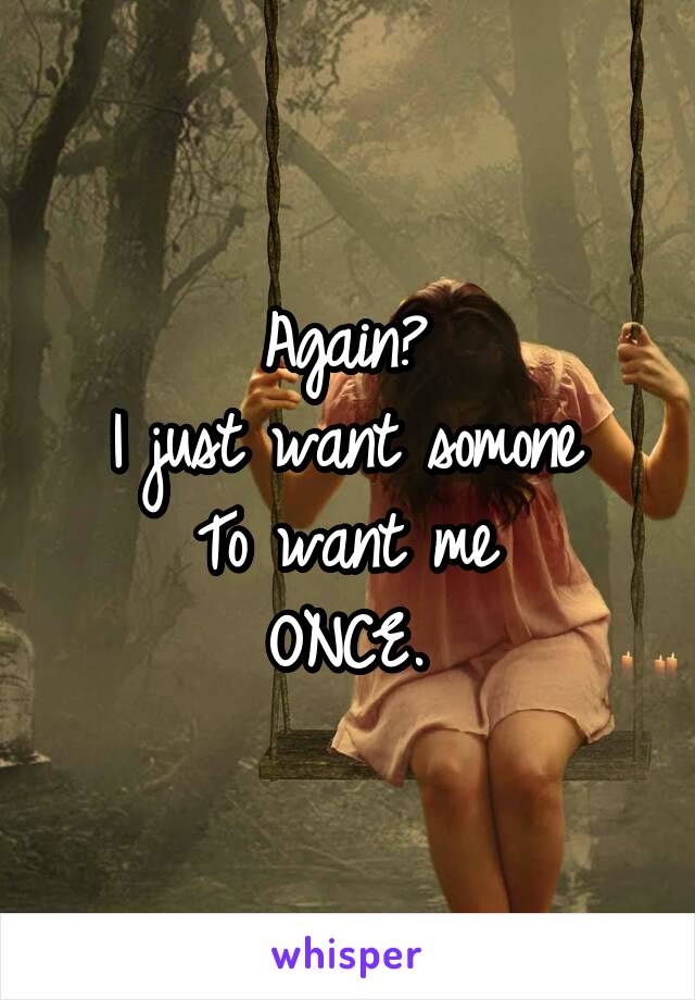 Again? 
I just want somone 
To want me 
ONCE. 