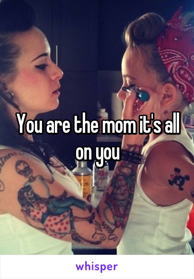 You are the mom it's all on you