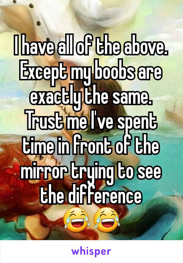 I have all of the above. Except my boobs are exactly the same. Trust me I've spent time in front of the mirror trying to see the difference 😂😂