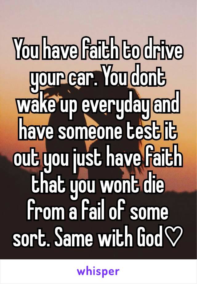You have faith to drive your car. You dont wake up everyday and have someone test it out you just have faith that you wont die from a fail of some sort. Same with God♡