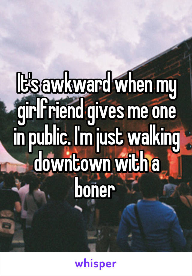 It's awkward when my girlfriend gives me one in public. I'm just walking downtown with a boner 