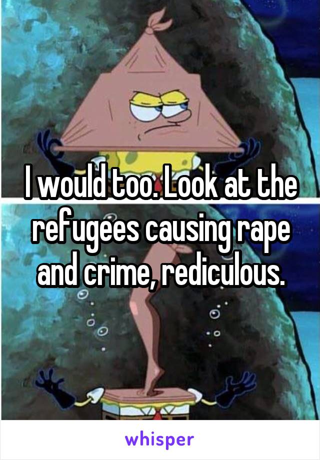 I would too. Look at the refugees causing rape and crime, rediculous.