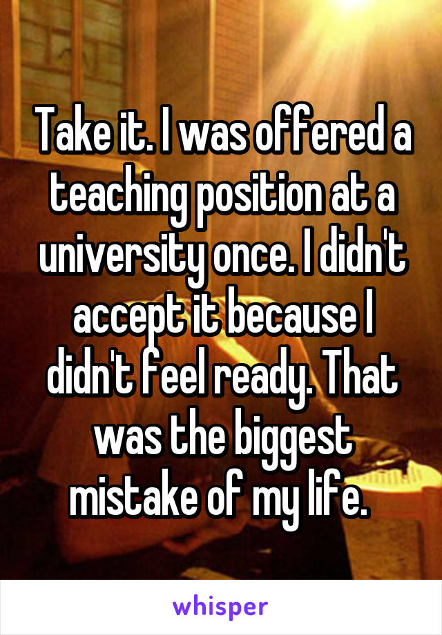 Take it. I was offered a teaching position at a university once. I didn't accept it because I didn't feel ready. That was the biggest mistake of my life. 