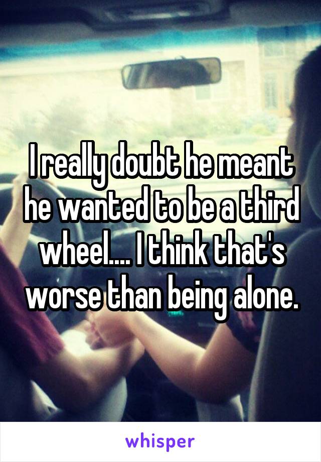I really doubt he meant he wanted to be a third wheel.... I think that's worse than being alone.