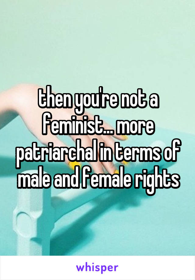 then you're not a feminist... more patriarchal in terms of male and female rights