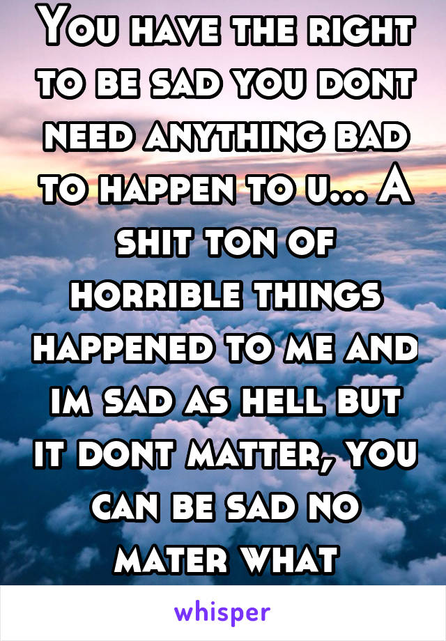 You have the right to be sad you dont need anything bad to happen to u... A shit ton of horrible things happened to me and im sad as hell but it dont matter, you can be sad no mater what happened to u