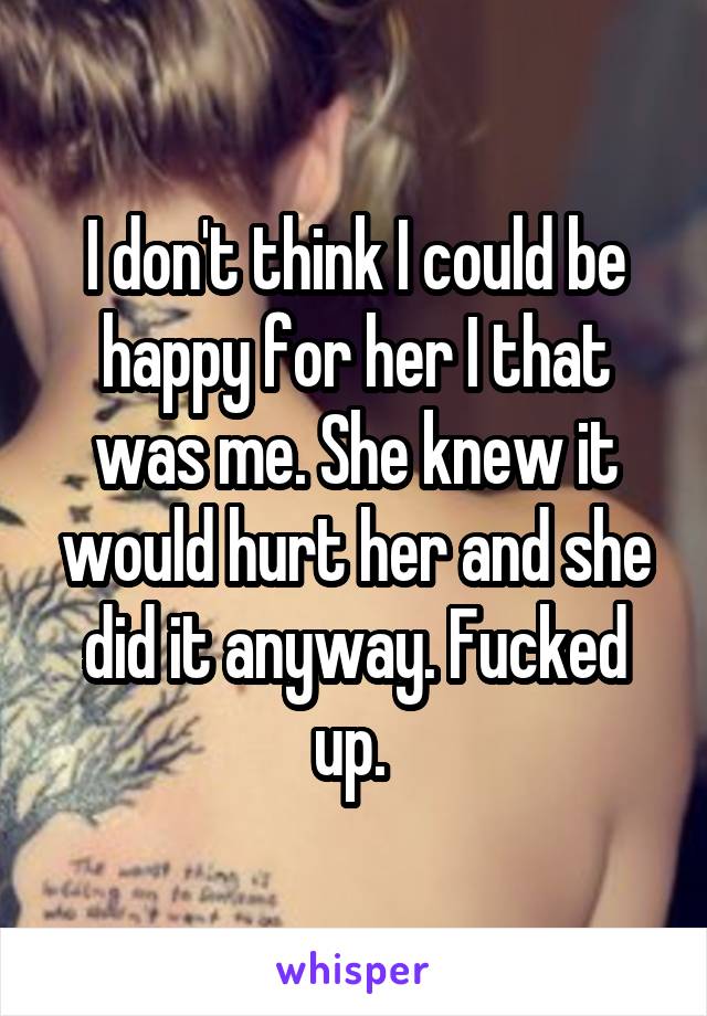 I don't think I could be happy for her I that was me. She knew it would hurt her and she did it anyway. Fucked up. 