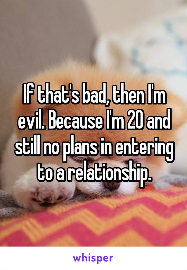 If that's bad, then I'm evil. Because I'm 20 and still no plans in entering to a relationship.