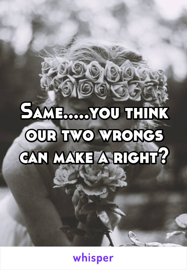 Same.....you think our two wrongs can make a right?