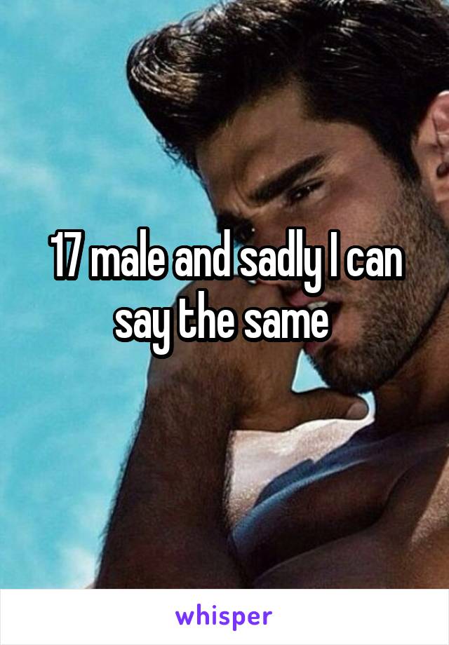 17 male and sadly I can say the same 
