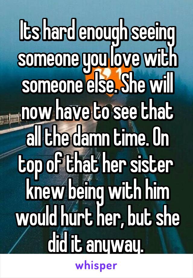 Its hard enough seeing someone you love with someone else. She will now have to see that all the damn time. On top of that her sister  knew being with him would hurt her, but she did it anyway. 