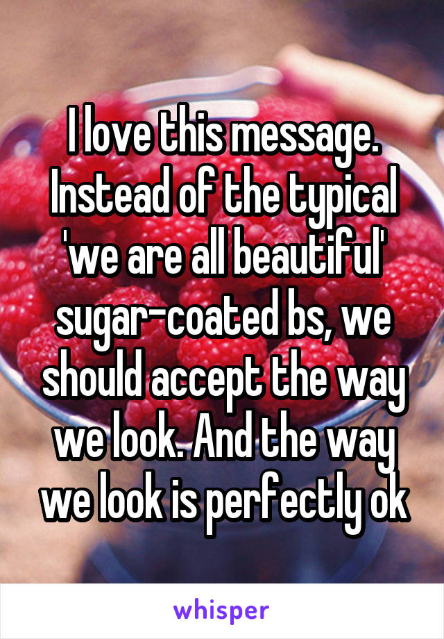 I love this message. Instead of the typical 'we are all beautiful' sugar-coated bs, we should accept the way we look. And the way we look is perfectly ok