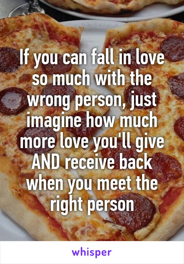 If you can fall in love so much with the wrong person, just imagine how much more love you'll give AND receive back when you meet the right person