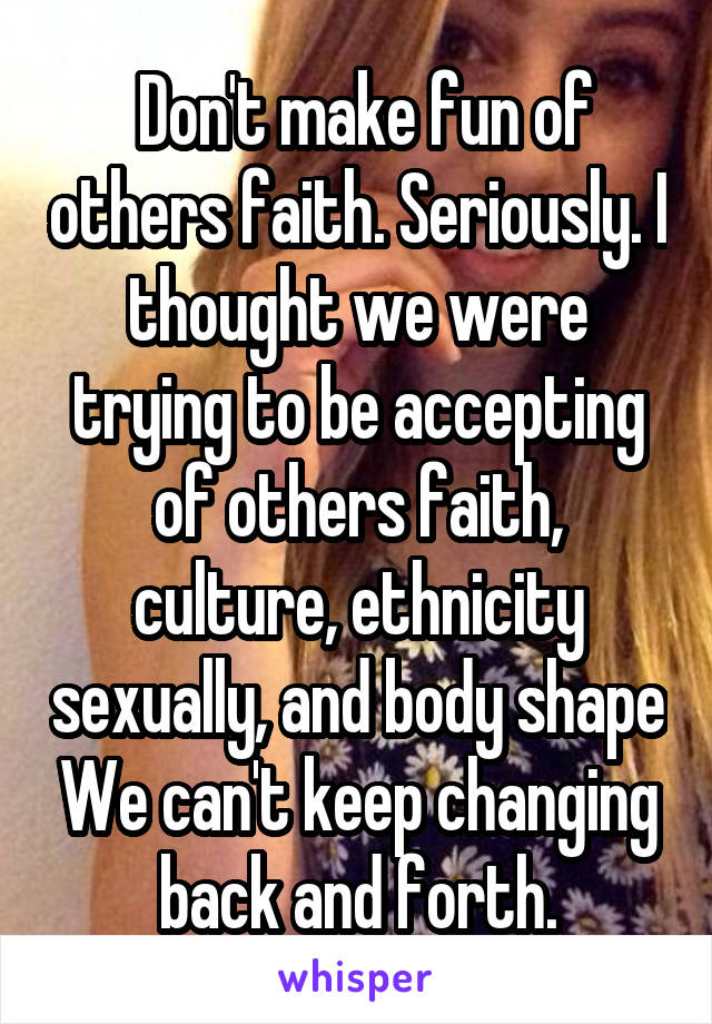  Don't make fun of others faith. Seriously. I thought we were trying to be accepting of others faith, culture, ethnicity sexually, and body shape We can't keep changing back and forth.