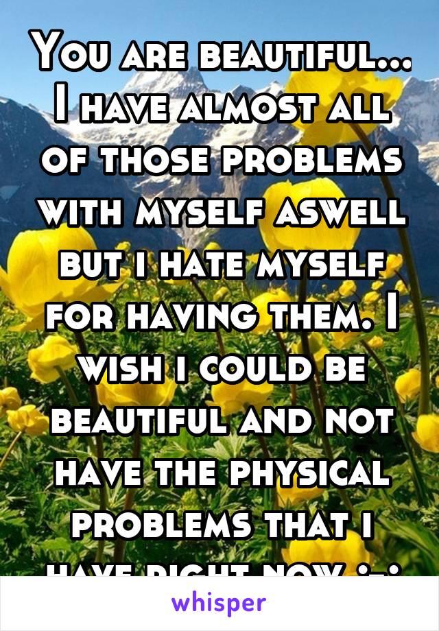 You are beautiful... I have almost all of those problems with myself aswell but i hate myself for having them. I wish i could be beautiful and not have the physical problems that i have right now ;-;