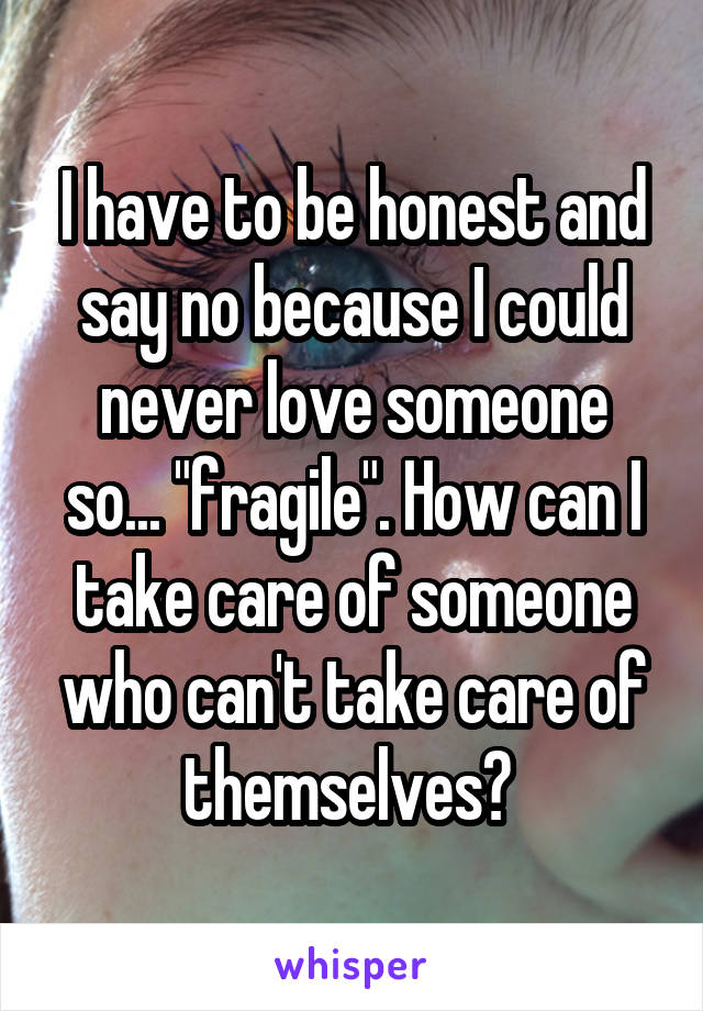 I have to be honest and say no because I could never love someone so... "fragile". How can I take care of someone who can't take care of themselves? 