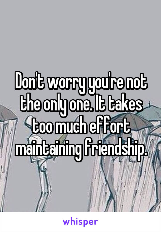 Don't worry you're not the only one. It takes too much effort maintaining friendship.