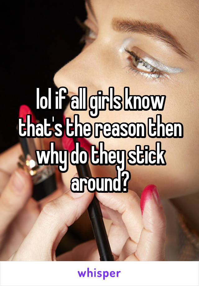 lol if all girls know that's the reason then why do they stick around?