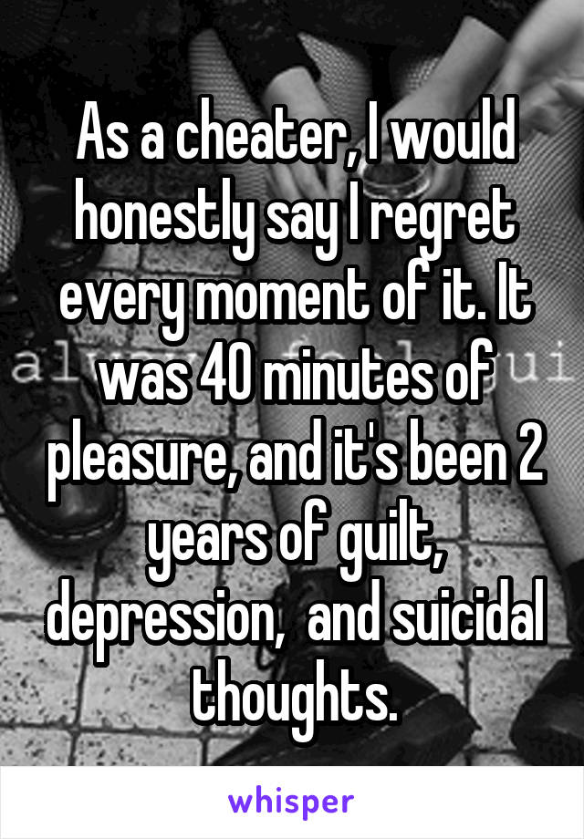 As a cheater, I would honestly say I regret every moment of it. It was 40 minutes of pleasure, and it's been 2 years of guilt, depression,  and suicidal thoughts.
