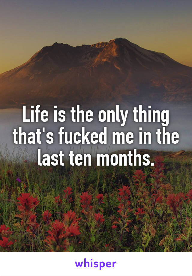 Life is the only thing that's fucked me in the last ten months.