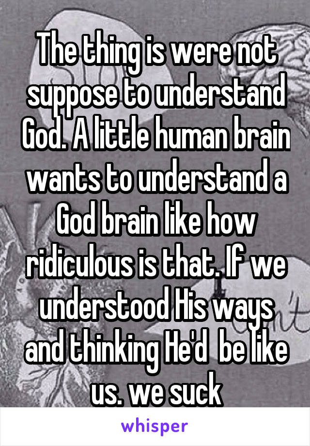 The thing is were not suppose to understand God. A little human brain wants to understand a God brain like how ridiculous is that. If we understood His ways and thinking He'd  be like us. we suck