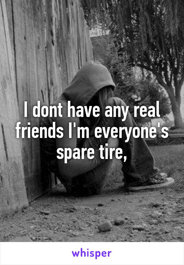 I dont have any real friends I'm everyone's spare tire,
