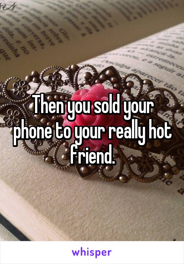 Then you sold your phone to your really hot friend.