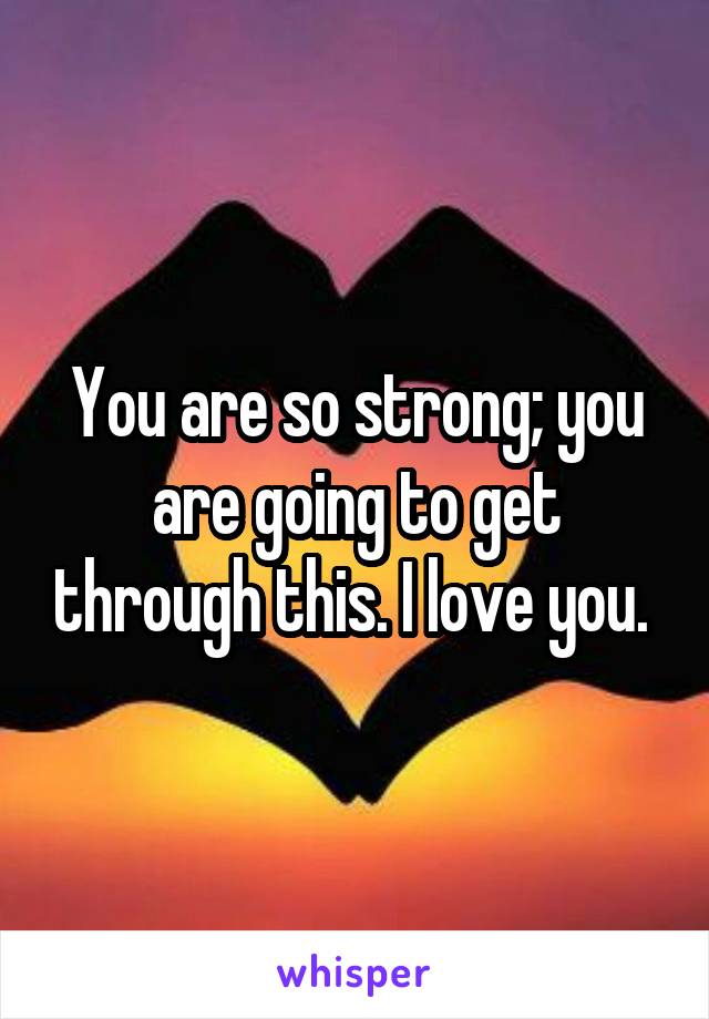 You are so strong; you are going to get through this. I love you. 