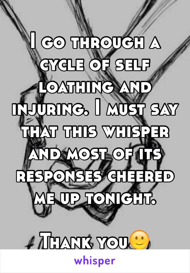 I go through a cycle of self loathing and injuring. I must say that this whisper and most of its responses cheered me up tonight.

Thank you🙂