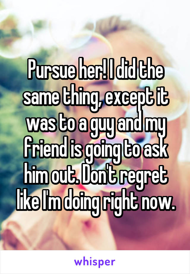 Pursue her! I did the same thing, except it was to a guy and my friend is going to ask him out. Don't regret like I'm doing right now.