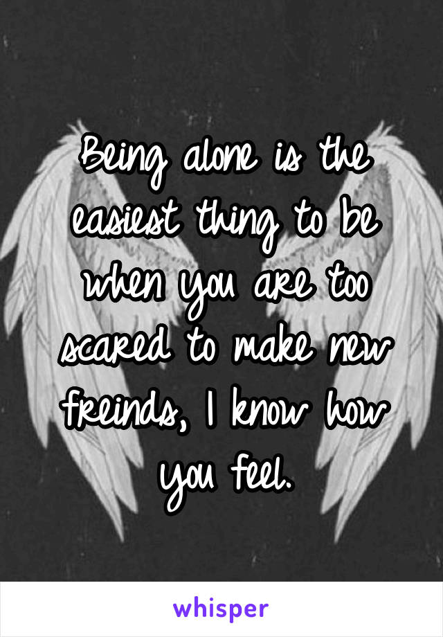 Being alone is the easiest thing to be when you are too scared to make new freinds, I know how you feel.
