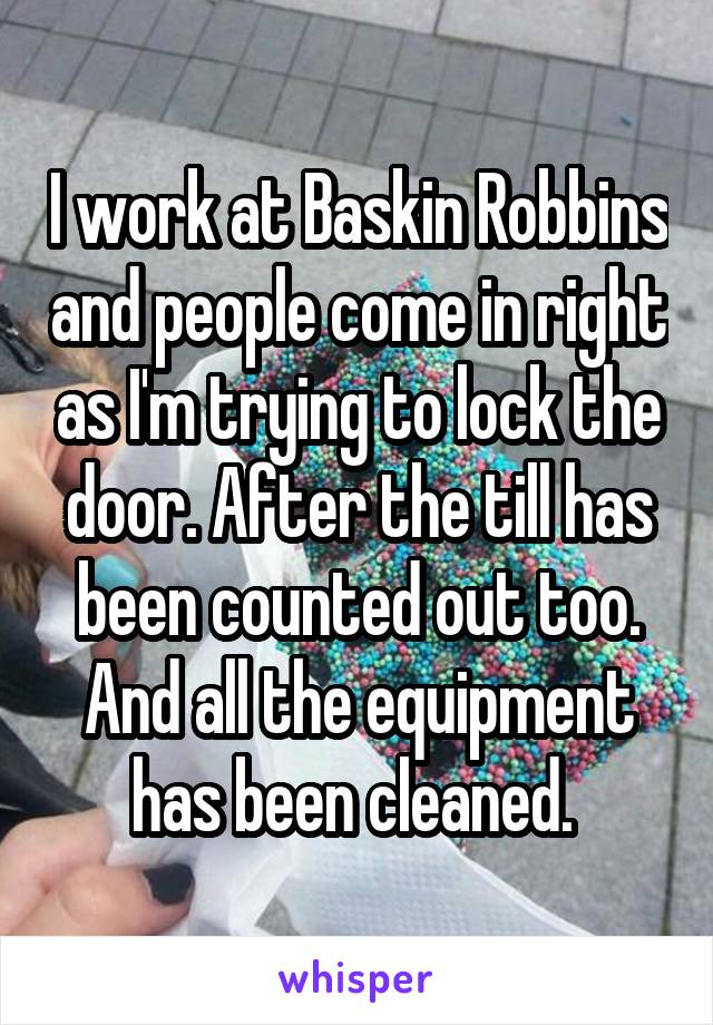 I work at Baskin Robbins and people come in right as I'm trying to lock the door. After the till has been counted out too. And all the equipment has been cleaned. 