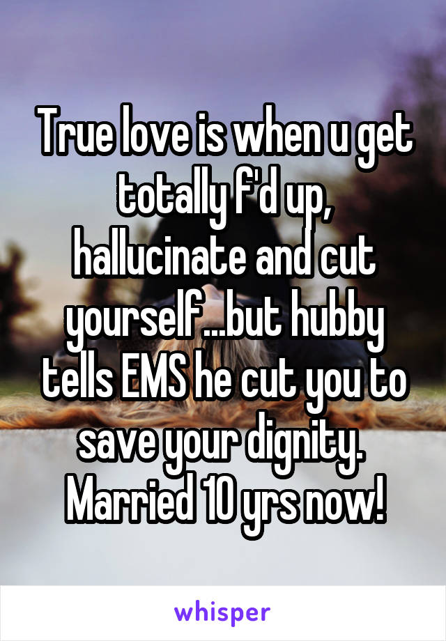 True love is when u get totally f'd up, hallucinate and cut yourself...but hubby tells EMS he cut you to save your dignity.  Married 10 yrs now!