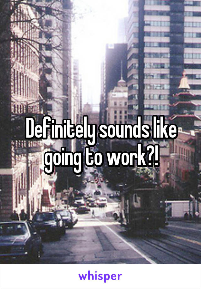 Definitely sounds like going to work?!