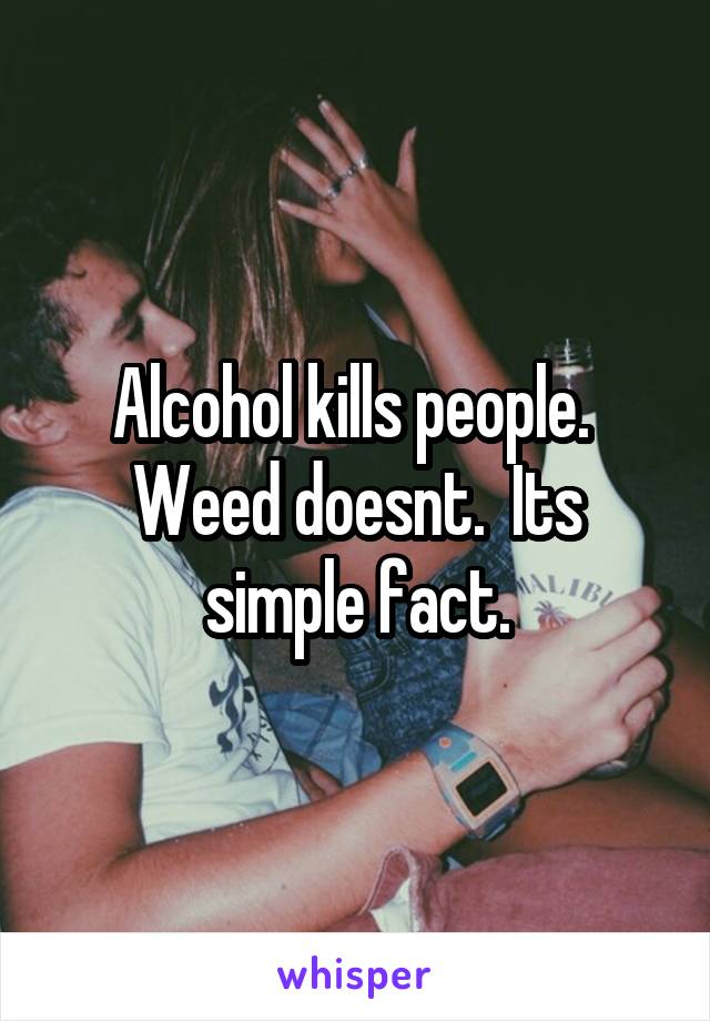 Alcohol kills people.  Weed doesnt.  Its simple fact.