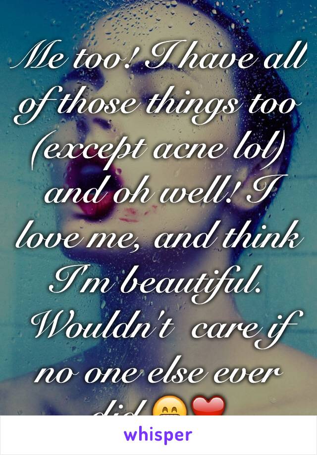 Me too! I have all of those things too (except acne lol) and oh well! I love me, and think I'm beautiful. Wouldn't  care if no one else ever did.😁❤️